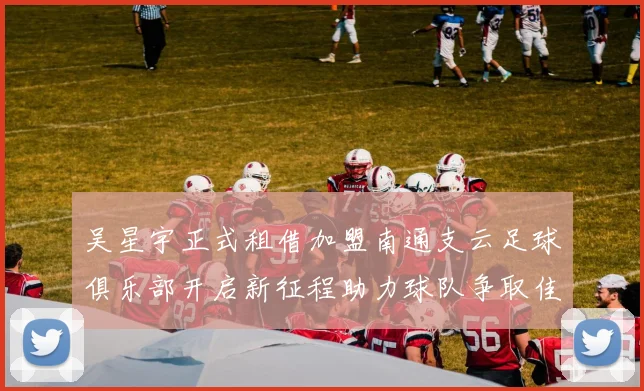 吴星宇正式租借加盟南通支云足球俱乐部开启新征程助力球队争取佳绩