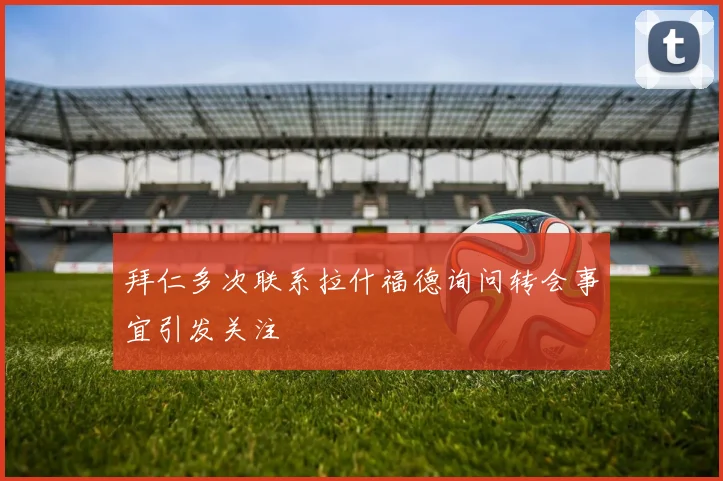 拜仁多次联系拉什福德询问转会事宜引发关注