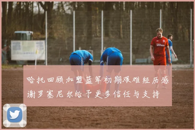 哈托回顾加盟蓝军初期艰难经历感谢罗塞尼尔给予更多信任与支持