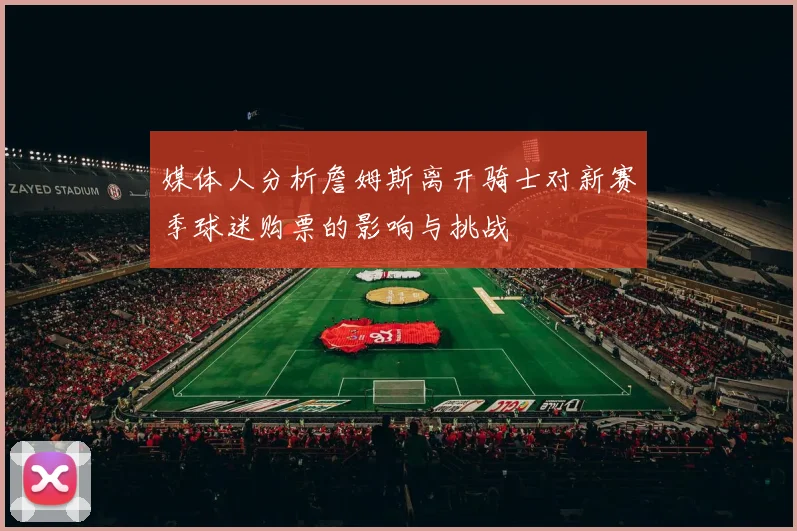 媒体人分析詹姆斯离开骑士对新赛季球迷购票的影响与挑战