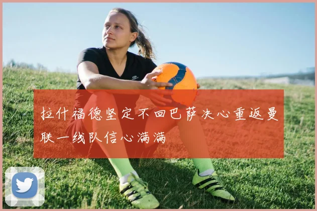 拉什福德坚定不回巴萨决心重返曼联一线队信心满满