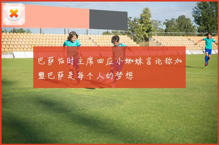 巴萨临时主席回应小蜘蛛言论称加盟巴萨是每个人的梦想