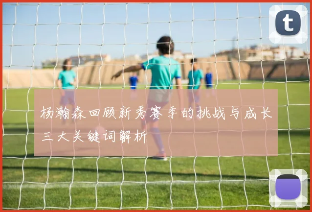 杨瀚森回顾新秀赛季的挑战与成长三大关键词解析