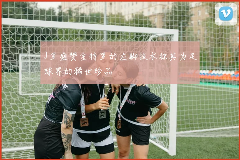 J罗盛赞金特罗的左脚技术称其为足球界的稀世珍品