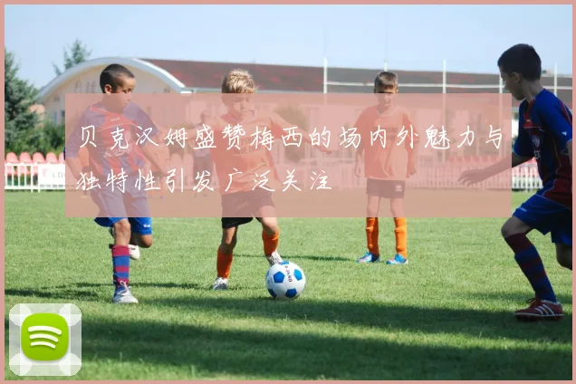 贝克汉姆盛赞梅西的场内外魅力与独特性引发广泛关注