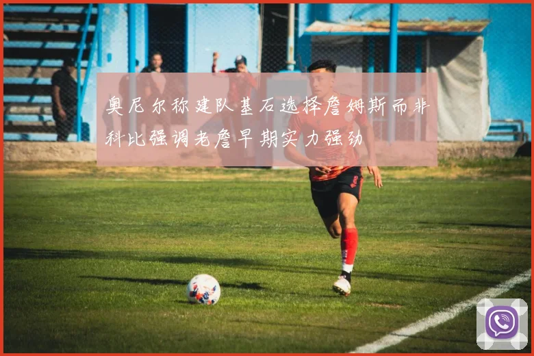 奥尼尔称建队基石选择詹姆斯而非科比强调老詹早期实力强劲