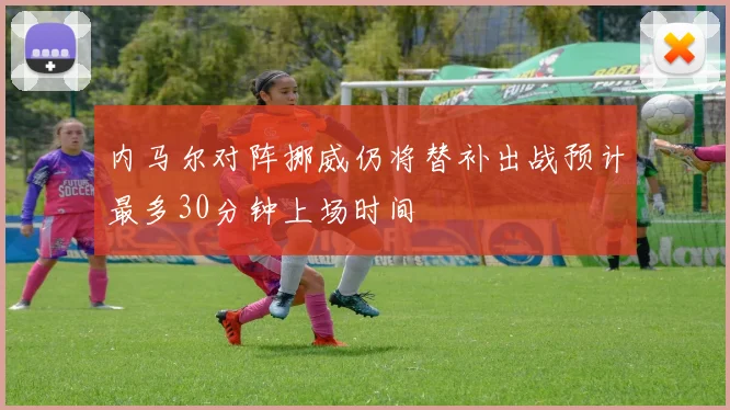 内马尔对阵挪威仍将替补出战预计最多30分钟上场时间